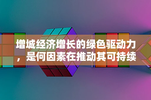 增城经济增长的绿色驱动力，是何因素在推动其可持续发展？
