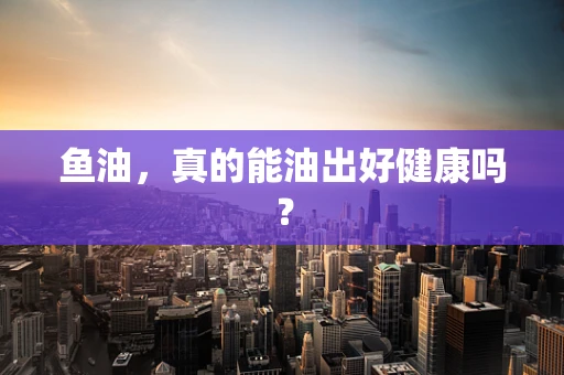 鱼油，真的能油出好健康吗？