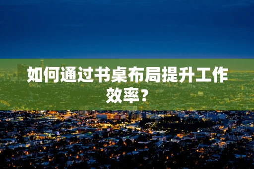 如何通过书桌布局提升工作效率？