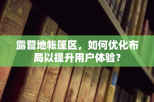 露营地帐篷区，如何优化布局以提升用户体验？