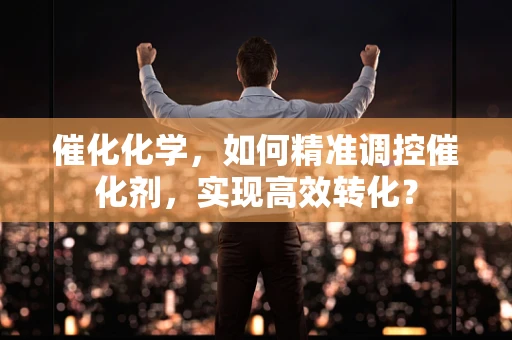 催化化学，如何精准调控催化剂，实现高效转化？