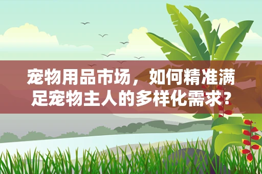 宠物用品市场，如何精准满足宠物主人的多样化需求？