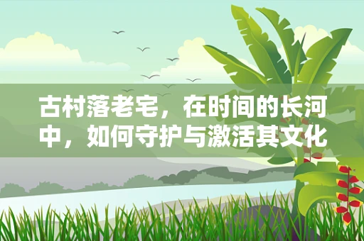 古村落老宅，在时间的长河中，如何守护与激活其文化价值？