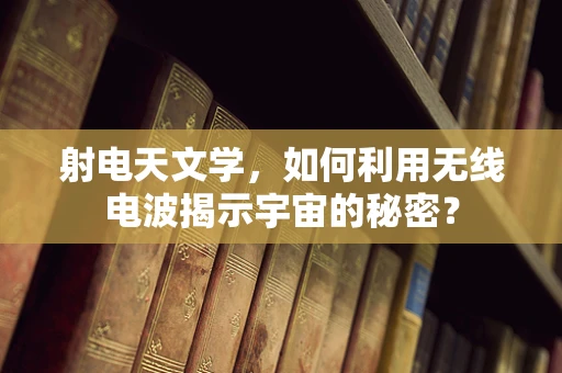射电天文学，如何利用无线电波揭示宇宙的秘密？