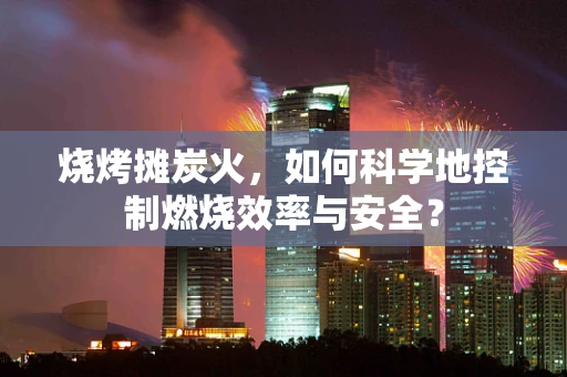 烧烤摊炭火，如何科学地控制燃烧效率与安全？