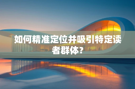 如何精准定位并吸引特定读者群体？