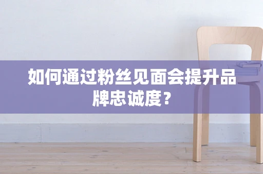 如何通过粉丝见面会提升品牌忠诚度？