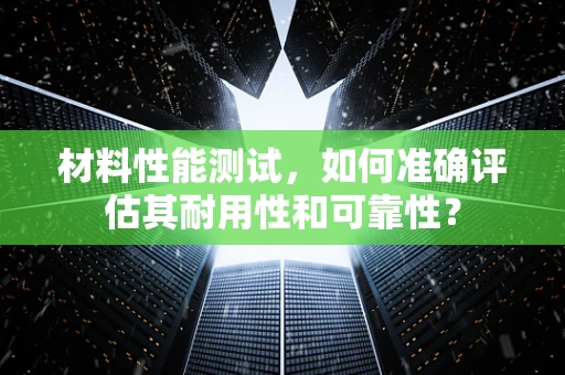 材料性能测试，如何准确评估其耐用性和可靠性？