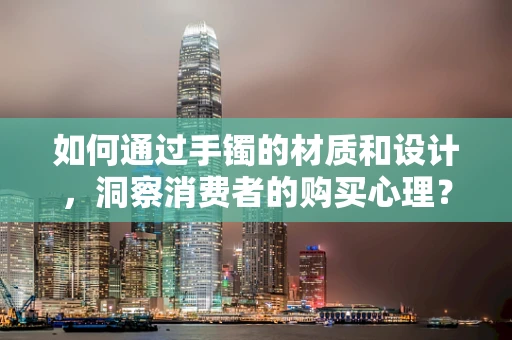 如何通过手镯的材质和设计，洞察消费者的购买心理？