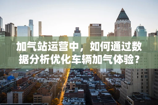 加气站运营中，如何通过数据分析优化车辆加气体验？