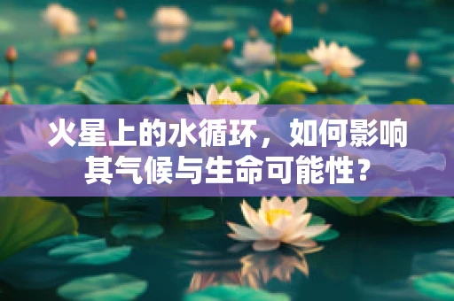火星上的水循环，如何影响其气候与生命可能性？