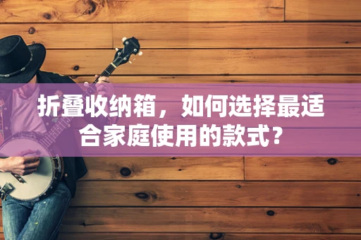 折叠收纳箱，如何选择最适合家庭使用的款式？