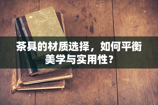 茶具的材质选择，如何平衡美学与实用性？