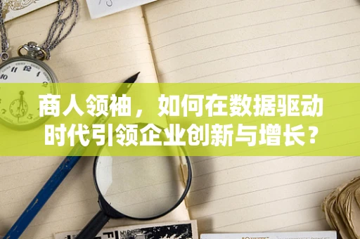 商人领袖，如何在数据驱动时代引领企业创新与增长？