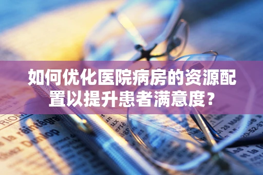 如何优化医院病房的资源配置以提升患者满意度？