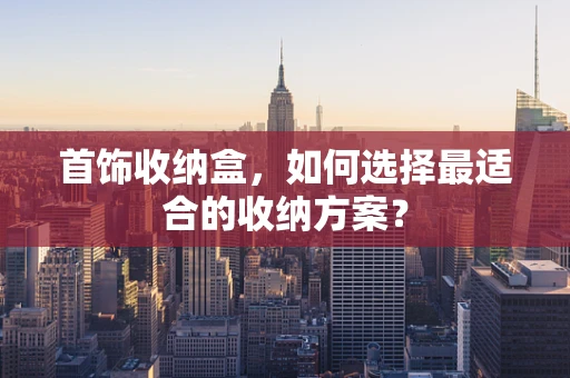 首饰收纳盒，如何选择最适合的收纳方案？