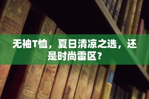 无袖T恤，夏日清凉之选，还是时尚雷区？