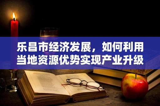 乐昌市经济发展，如何利用当地资源优势实现产业升级？