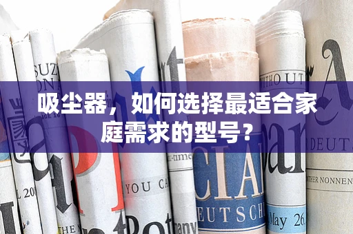 吸尘器，如何选择最适合家庭需求的型号？