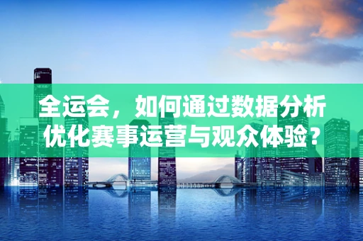 全运会，如何通过数据分析优化赛事运营与观众体验？