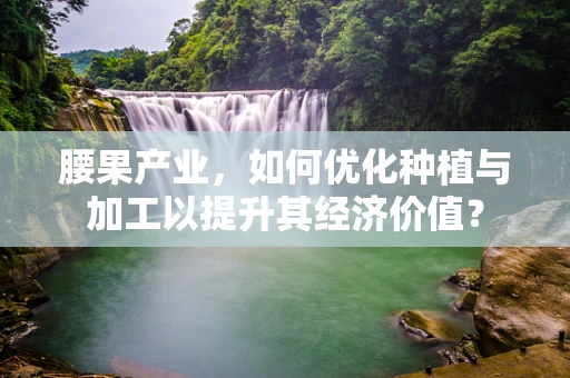 腰果产业，如何优化种植与加工以提升其经济价值？
