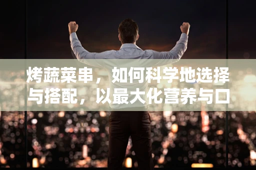 烤蔬菜串，如何科学地选择与搭配，以最大化营养与口感？