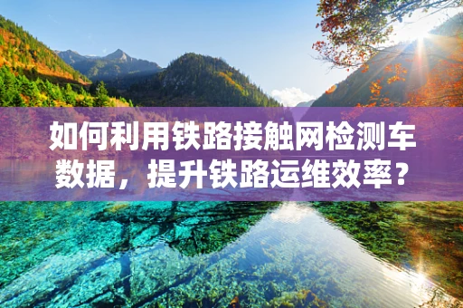 如何利用铁路接触网检测车数据，提升铁路运维效率？