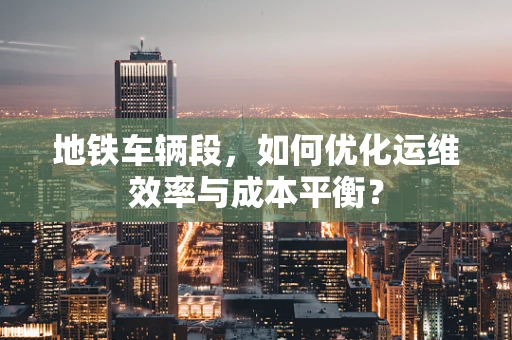 地铁车辆段，如何优化运维效率与成本平衡？