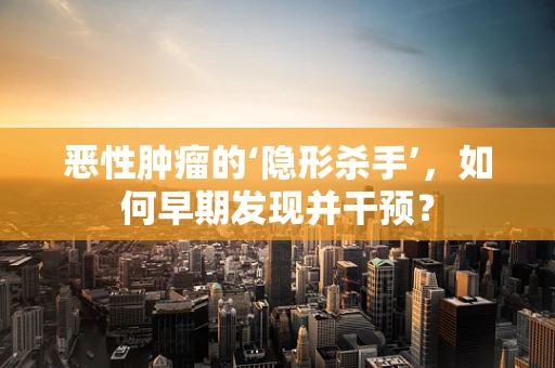 恶性肿瘤的‘隐形杀手’，如何早期发现并干预？