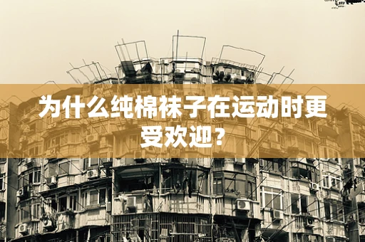 为什么纯棉袜子在运动时更受欢迎？