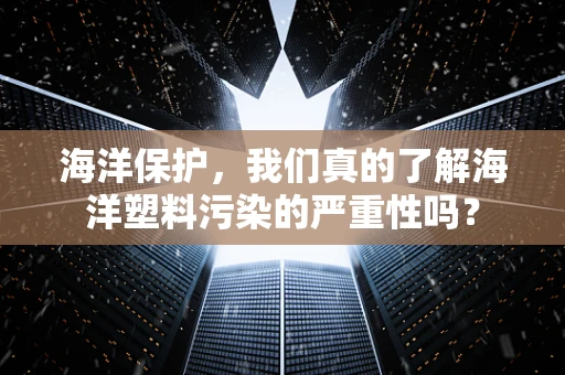 海洋保护，我们真的了解海洋塑料污染的严重性吗？