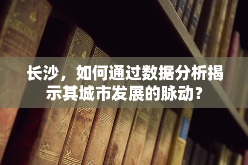 长沙，如何通过数据分析揭示其城市发展的脉动？