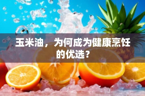 玉米油，为何成为健康烹饪的优选？