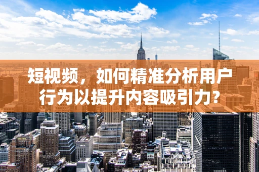 短视频，如何精准分析用户行为以提升内容吸引力？