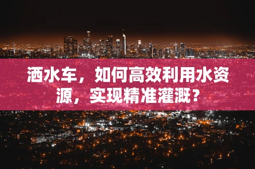 洒水车，如何高效利用水资源，实现精准灌溉？