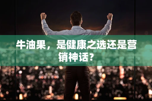 牛油果，是健康之选还是营销神话？