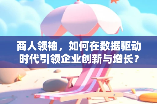 商人领袖，如何在数据驱动时代引领企业创新与增长？