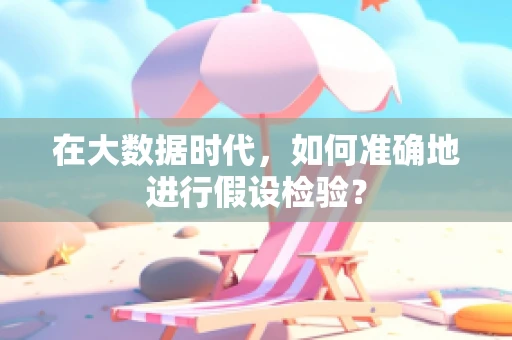 在大数据时代，如何准确地进行假设检验？