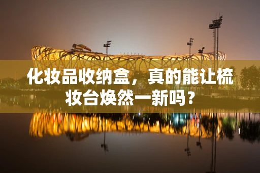 化妆品收纳盒，真的能让梳妆台焕然一新吗？