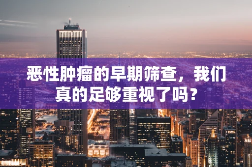 恶性肿瘤的早期筛查，我们真的足够重视了吗？