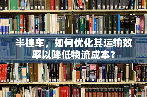 半挂车，如何优化其运输效率以降低物流成本？