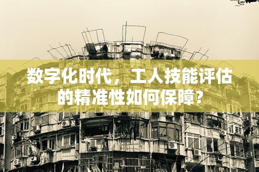 数字化时代，工人技能评估的精准性如何保障？