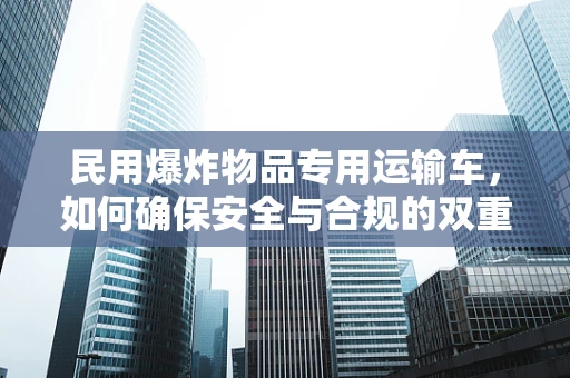 民用爆炸物品专用运输车，如何确保安全与合规的双重保障？