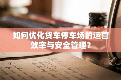 如何优化货车停车场的运营效率与安全管理？