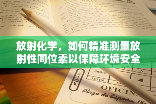 放射化学，如何精准测量放射性同位素以保障环境安全？
