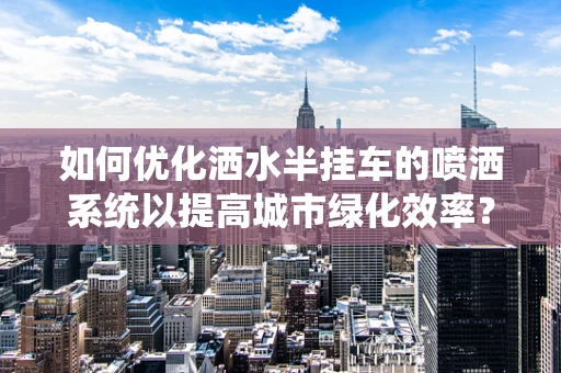 如何优化洒水半挂车的喷洒系统以提高城市绿化效率？