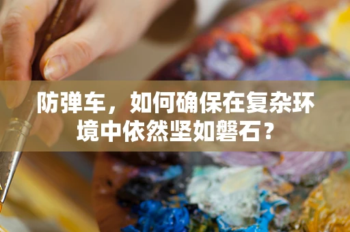 防弹车，如何确保在复杂环境中依然坚如磐石？