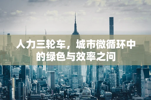 人力三轮车，城市微循环中的绿色与效率之问
