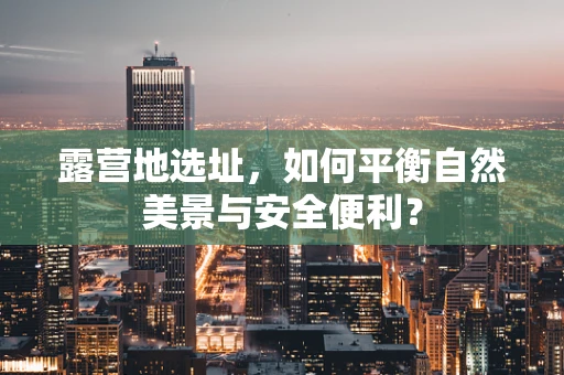 露营地选址，如何平衡自然美景与安全便利？