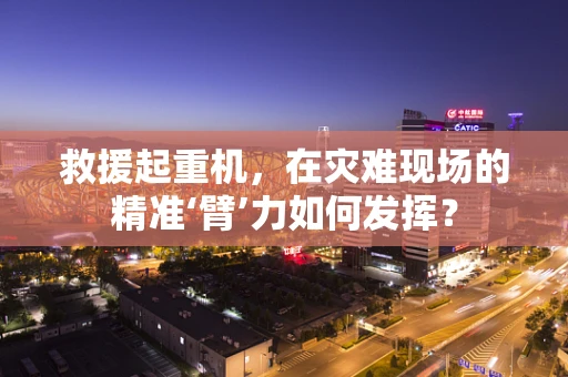 救援起重机，在灾难现场的精准‘臂’力如何发挥？